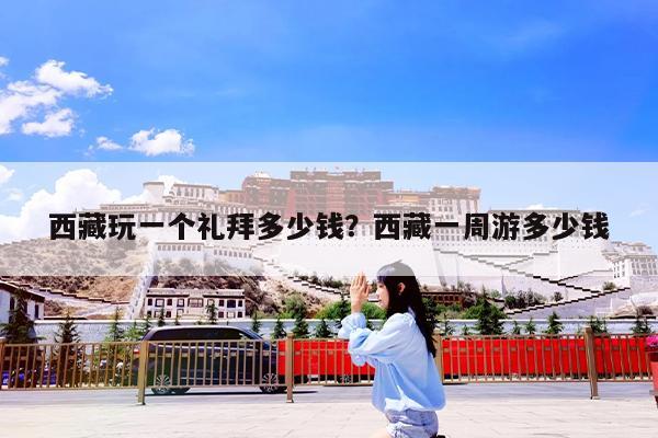 西藏玩一个礼拜多少钱?西藏一周游多少钱
