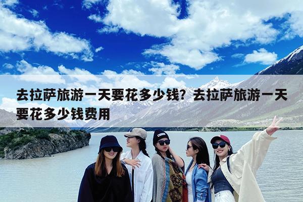 去拉萨旅游一天要花多少钱?去拉萨旅游一天要花多少钱费用