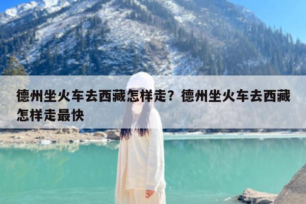 德州坐火车去西藏怎样走?德州坐火车去西藏怎样走最快