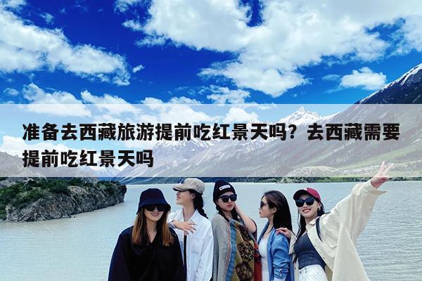 准备去西藏旅游提前吃红景天吗?去西藏需要提前吃红景天吗