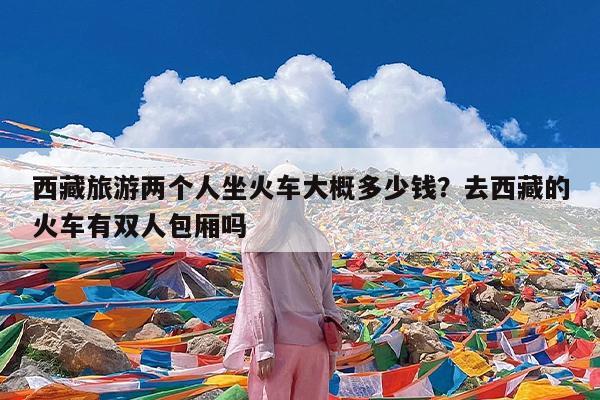 西藏旅游两个人坐火车大概多少钱?去西藏的火车有双人包厢吗
