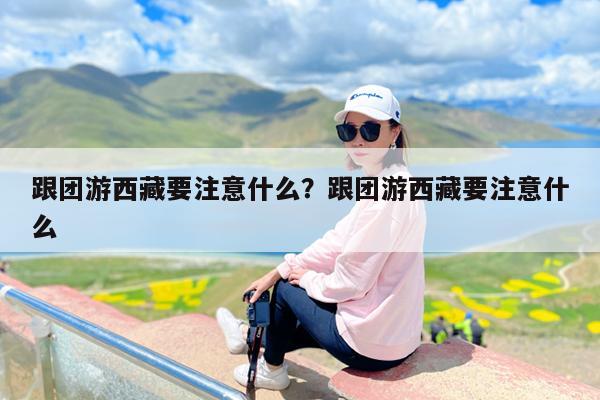 跟团游西藏要注意什么?跟团游西藏要注意什么