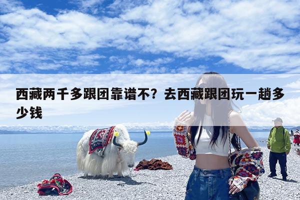 西藏两千多跟团靠谱不?去西藏跟团玩一趟多少钱