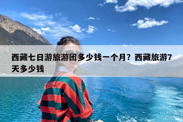 西藏七日游旅游团多少钱一个月?西藏旅游7天多少钱