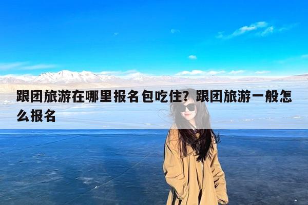 跟团旅游在哪里报名包吃住?跟团旅游一般怎么报名