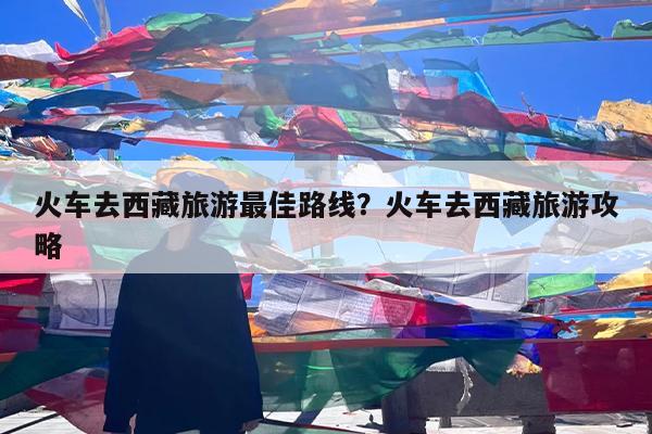 火车去西藏旅游最佳路线?火车去西藏旅游攻略