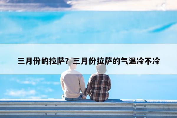 三月份的拉萨?三月份拉萨的气温冷不冷