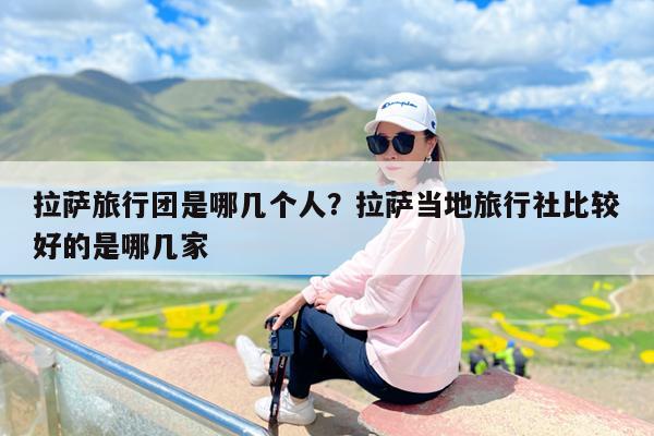 拉萨旅行团是哪几个人?拉萨当地旅行社比较好的是哪几家