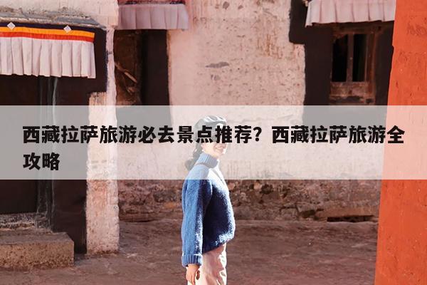 西藏拉萨旅游必去景点推荐?西藏拉萨旅游全攻略