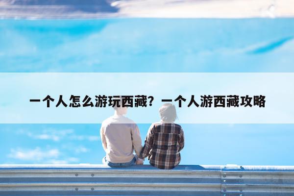 一个人怎么游玩西藏?一个人游西藏攻略