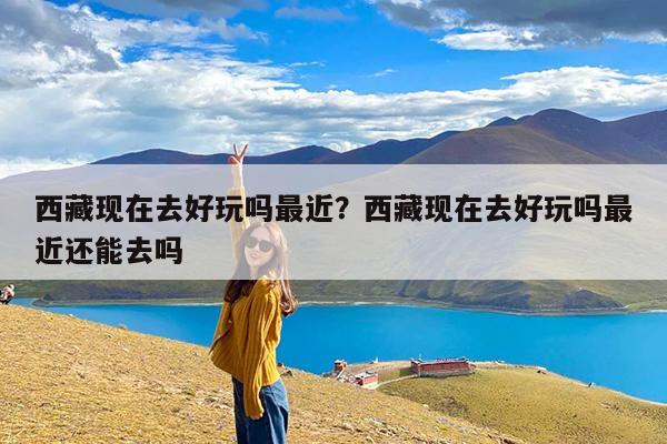 西藏现在去好玩吗最近?西藏现在去好玩吗最近还能去吗