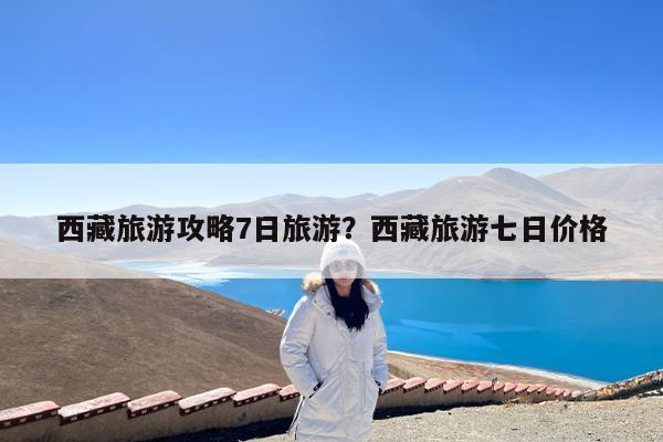 西藏旅游攻略7日旅游?西藏旅游七日价格