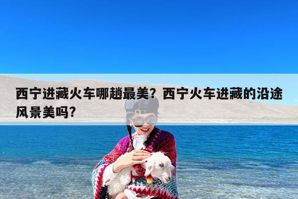 西宁进藏火车哪趟最美?西宁火车进藏的沿途风景美吗?