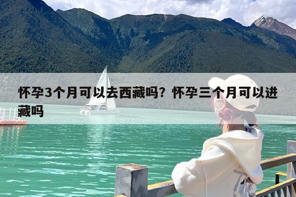怀孕3个月可以去西藏吗?怀孕三个月可以进藏吗