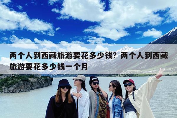 两个人到西藏旅游要花多少钱?两个人到西藏旅游要花多少钱一个月