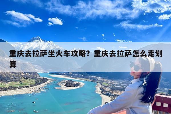 重庆去拉萨坐火车攻略?重庆去拉萨怎么走划算