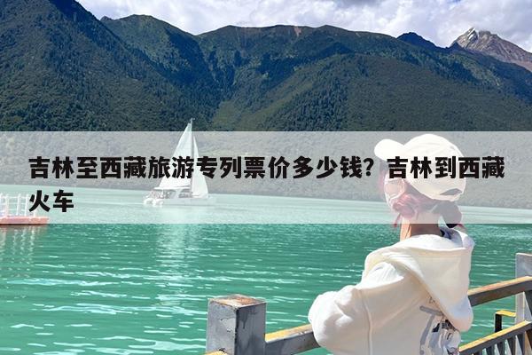 吉林至西藏旅游专列票价多少钱?吉林到西藏火车