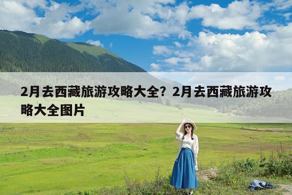 2月去西藏旅游攻略大全?2月去西藏旅游攻略大全图片
