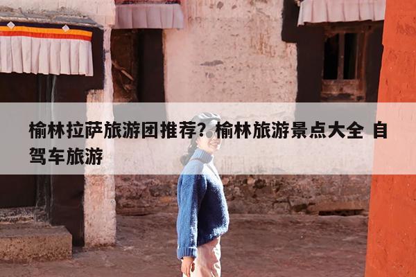 榆林拉萨旅游团推荐?榆林旅游景点大全 自驾车旅游