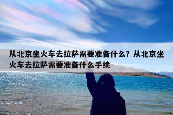 从北京坐火车去拉萨需要准备什么?从北京坐火车去拉萨需要准备什么手续