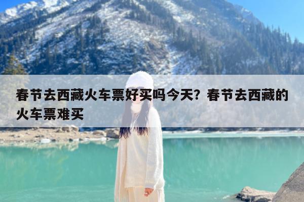 春节去西藏火车票好买吗今天?春节去西藏的火车票难买
