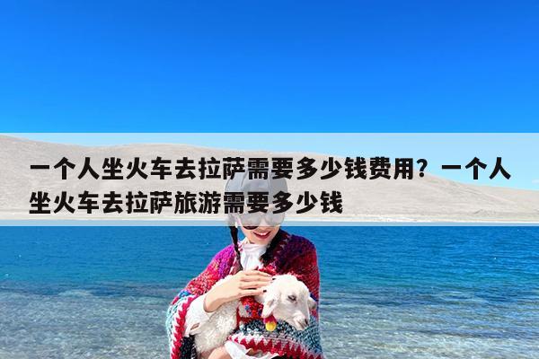 一个人坐火车去拉萨需要多少钱费用?一个人坐火车去拉萨旅游需要多少钱