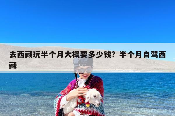 去西藏玩半个月大概要多少钱?半个月自驾西藏
