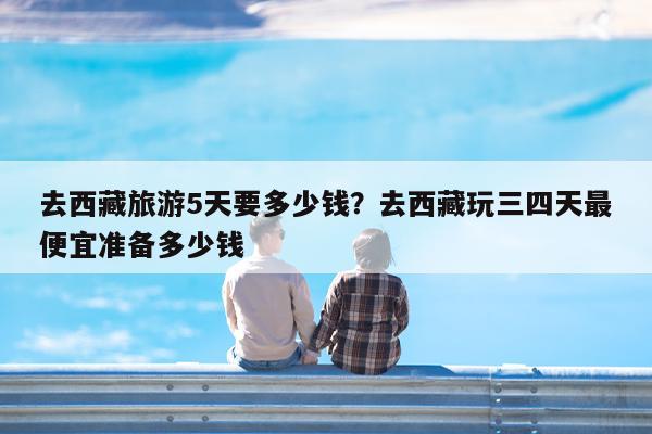 去西藏旅游5天要多少钱?去西藏玩三四天最便宜准备多少钱