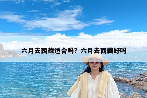 六月去西藏适合吗?六月去西藏好吗