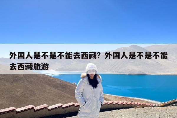 外国人是不是不能去西藏?外国人是不是不能去西藏旅游