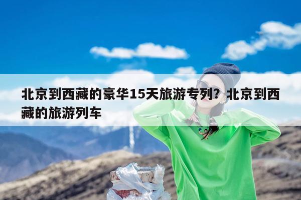 北京到西藏的豪华15天旅游专列?北京到西藏的旅游列车