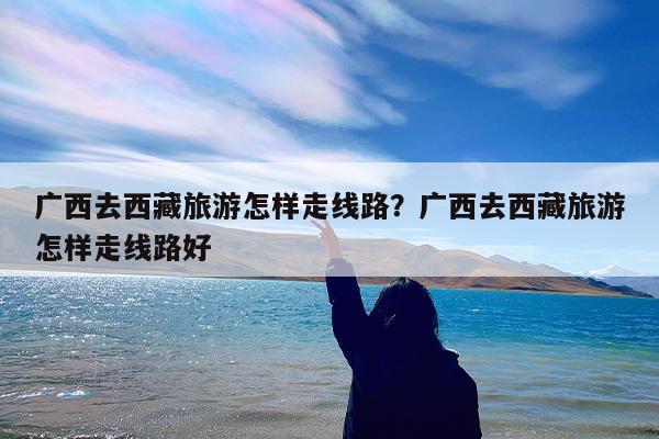 广西去西藏旅游怎样走线路?广西去西藏旅游怎样走线路好