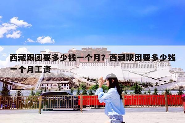西藏跟团要多少钱一个月?西藏跟团要多少钱一个月工资