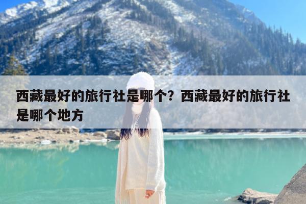 西藏最好的旅行社是哪个?西藏最好的旅行社是哪个地方