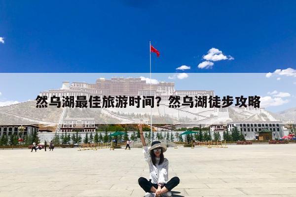 然乌湖最佳旅游时间?然乌湖徒步攻略