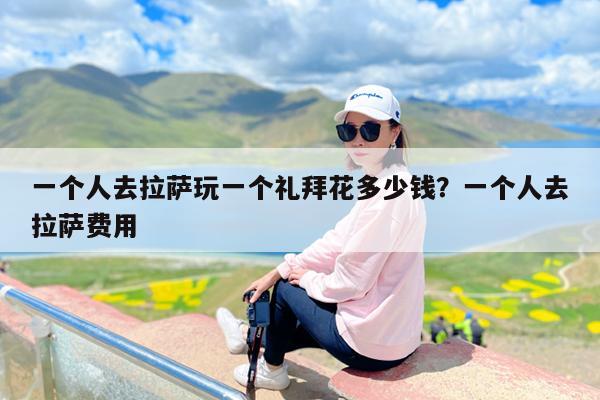 一个人去拉萨玩一个礼拜花多少钱?一个人去拉萨费用