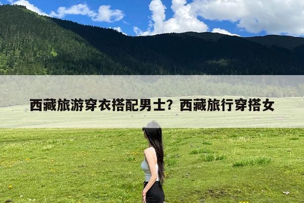 西藏旅游穿衣搭配男士?西藏旅行穿搭女