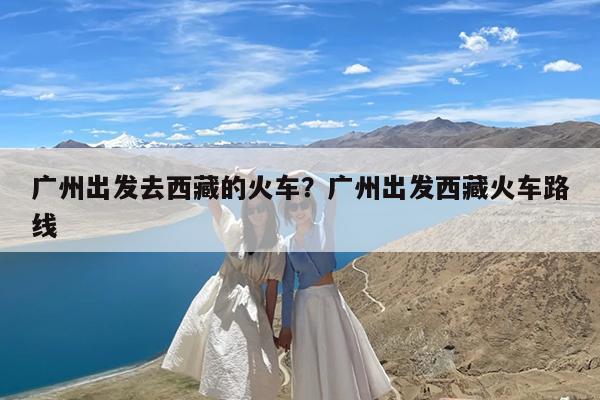 广州出发去西藏的火车?广州出发西藏火车路线