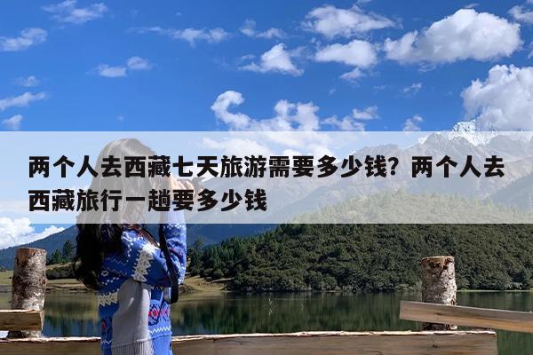 两个人去西藏七天旅游需要多少钱?两个人去西藏旅行一趟要多少钱