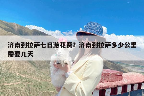 济南到拉萨七日游花费?济南到拉萨多少公里需要几天
