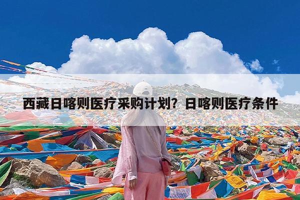 西藏日喀则医疗采购计划?日喀则医疗条件