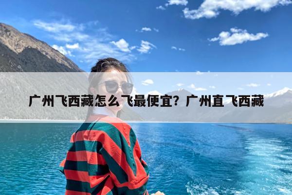 广州飞西藏怎么飞最便宜?广州直飞西藏