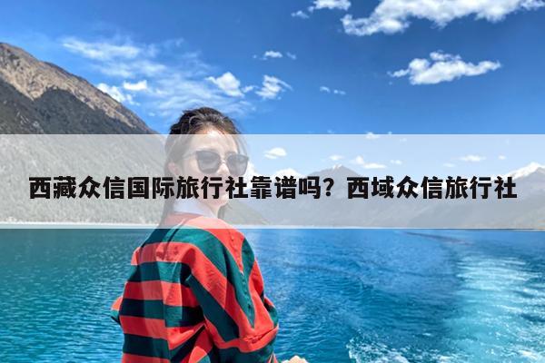 西藏众信国际旅行社靠谱吗?西域众信旅行社