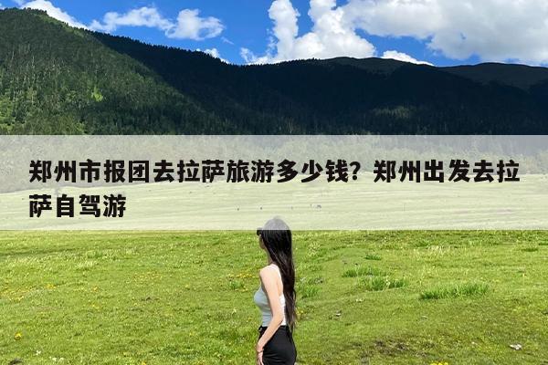 郑州市报团去拉萨旅游多少钱?郑州出发去拉萨自驾游