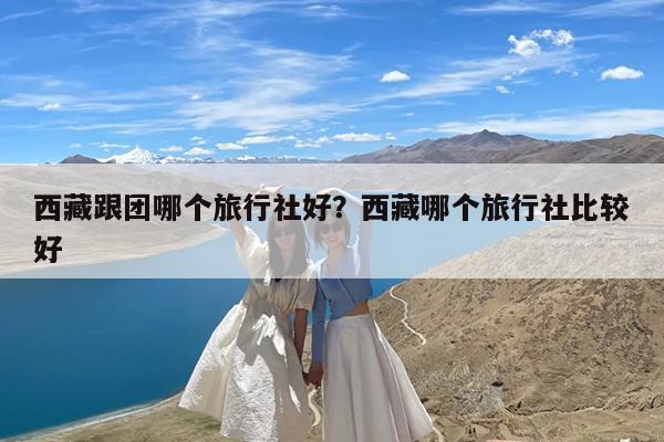 西藏跟团哪个旅行社好?西藏哪个旅行社比较好