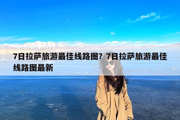 7日拉萨旅游最佳线路图?7日拉萨旅游最佳线路图最新