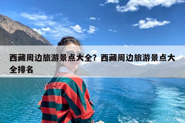 西藏周边旅游景点大全?西藏周边旅游景点大全排名