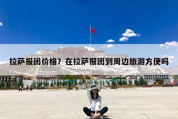 拉萨报团价格?在拉萨报团到周边旅游方便吗