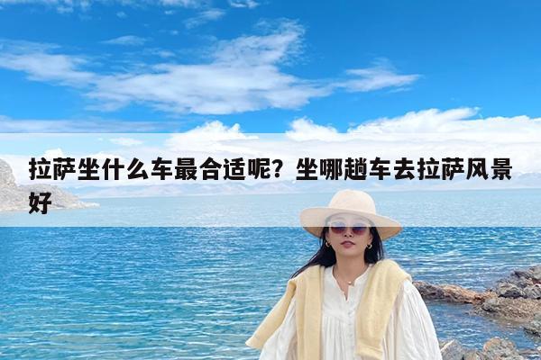 拉萨坐什么车最合适呢?坐哪趟车去拉萨风景好