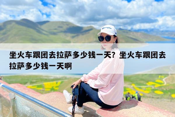 坐火车跟团去拉萨多少钱一天?坐火车跟团去拉萨多少钱一天啊